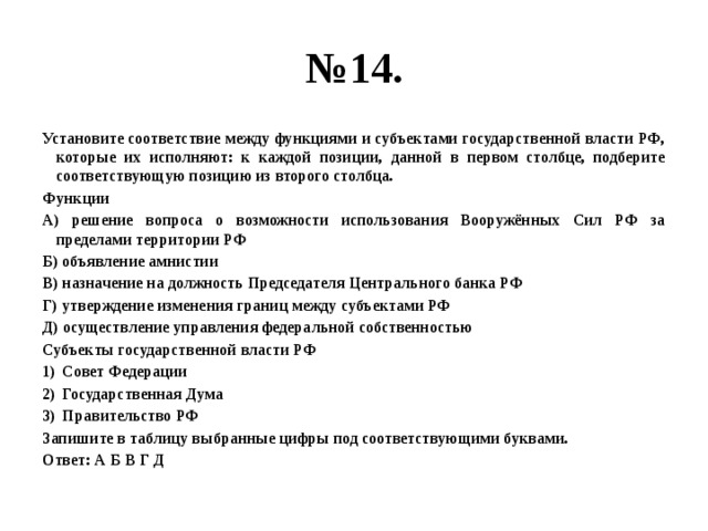 № 14. Установите соответствие между функциями и субъектами государственной власти РФ, которые их исполняют: к каждой позиции, данной в первом столбце, подберите соответствующую позицию из второго столбца. Функции А) решение вопроса о возможности использования Вооружённых Сил РФ за пределами территории РФ Б) объявление амнистии В) назначение на должность Председателя Центрального банка РФ Г) утверждение изменения границ между субъектами РФ Д) осуществление управления федеральной собственностью Субъекты государственной власти РФ Совет Федерации Государственная Дума Правительство РФ Запишите в таблицу выбранные цифры под соответствующими буквами. Ответ: А Б В Г Д 