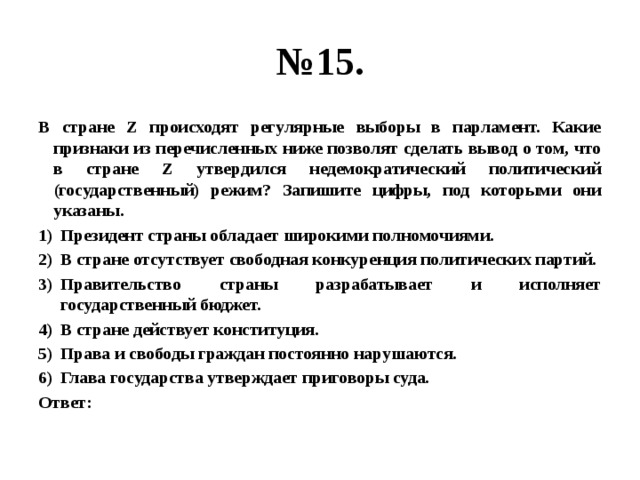 № 15. В стране Z происходят регулярные выборы в парламент. Какие признаки из перечисленных ниже позволят сделать вывод о том, что в стране Z утвердился недемократический политический (государственный) режим? Запишите цифры, под которыми они указаны. Президент страны обладает широкими полномочиями. В стране отсутствует свободная конкуренция политических партий. Правительство страны разрабатывает и исполняет государственный бюджет. В стране действует конституция. Права и свободы граждан постоянно нарушаются. Глава государства утверждает приговоры суда. Ответ: 