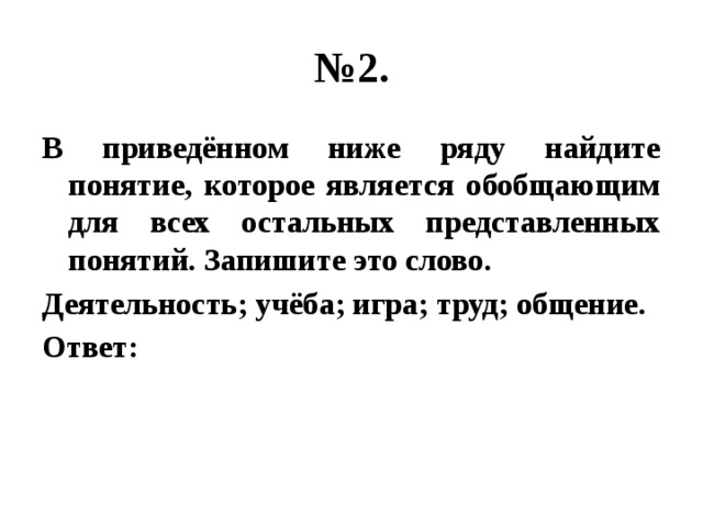 № 2. В приведённом ниже ряду найдите понятие, которое является обобщающим для всех остальных представленных понятий. Запишите это слово. Деятельность; учёба; игра; труд; общение. Ответ: 