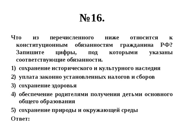 № 16. Что из перечисленного ниже относится к конституционным обязанностям гражданина РФ? Запишите цифры, под которыми указаны соответствующие обязанности. сохранение исторического и культурного наследия уплата законно установленных налогов и сборов сохранение здоровья обеспечение родителями получения детьми основного общего образования сохранение природы и окружающей среды Ответ: 