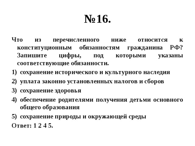 № 16. Что из перечисленного ниже относится к конституционным обязанностям гражданина РФ? Запишите цифры, под которыми указаны соответствующие обязанности. сохранение исторического и культурного наследия уплата законно установленных налогов и сборов сохранение здоровья обеспечение родителями получения детьми основного общего образования сохранение природы и окружающей среды Ответ: 1 2 4 5. 