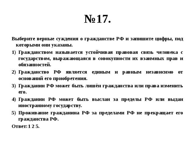 № 17. Выберите верные суждения о гражданстве РФ и запишите цифры, под которыми они указаны. Гражданством называется устойчивая правовая связь человека с государством, выражающаяся в совокупности их взаимных прав и обязанностей. Гражданство РФ является единым и равным независимо от оснований его приобретения. Гражданин РФ может быть лишён гражданства или права изменить его. Гражданин РФ может быть выслан за пределы РФ или выдан иностранному государству. Проживание гражданина РФ за пределами РФ не прекращает его гражданства РФ. Ответ:1 2 5. 