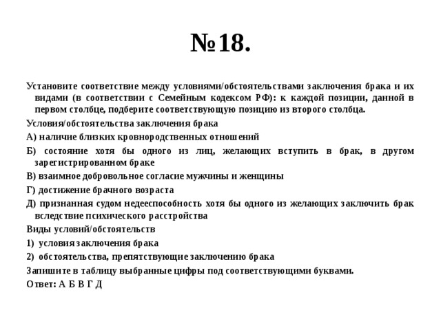 № 18. Установите соответствие между условиями/обстоятельствами заключения брака и их видами (в соответствии с Семейным кодексом РФ): к каждой позиции, данной в первом столбце, подберите соответствующую позицию из второго столбца. Условия/обстоятельства заключения брака А) наличие близких кровнородственных отношений Б) состояние хотя бы одного из лиц, желающих вступить в брак, в другом зарегистрированном браке В) взаимное добровольное согласие мужчины и женщины Г) достижение брачного возраста Д) признанная судом недееспособность хотя бы одного из желающих заключить брак вследствие психического расстройства Виды условий/обстоятельств условия заключения брака обстоятельства, препятствующие заключению брака Запишите в таблицу выбранные цифры под соответствующими буквами. Ответ: А Б В Г Д 