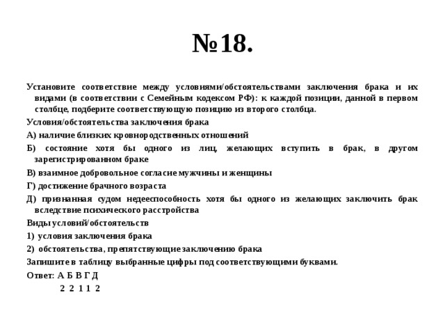 № 18. Установите соответствие между условиями/обстоятельствами заключения брака и их видами (в соответствии с Семейным кодексом РФ): к каждой позиции, данной в первом столбце, подберите соответствующую позицию из второго столбца. Условия/обстоятельства заключения брака А) наличие близких кровнородственных отношений Б) состояние хотя бы одного из лиц, желающих вступить в брак, в другом зарегистрированном браке В) взаимное добровольное согласие мужчины и женщины Г) достижение брачного возраста Д) признанная судом недееспособность хотя бы одного из желающих заключить брак вследствие психического расстройства Виды условий/обстоятельств условия заключения брака обстоятельства, препятствующие заключению брака Запишите в таблицу выбранные цифры под соответствующими буквами. Ответ: А Б В Г Д  2 2 1 1 2 