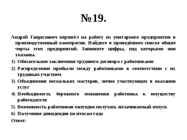 № 19. Андрей Гаврилович перешёл на работу из унитарного предприятия в производственный кооператив. Найдите в приведённом списке общие черты этих предприятий. Запишите цифры, под которыми они указаны. Обязательное заключение трудового договора с работниками Распределение прибыли между работниками в соответствии с их трудовым участием Объединение нескольких мастеров, лично участвующих в оказании услуг Необходимость бережного отношения работника к имуществу работодателя Возможность работников ежегодно получать оплачиваемый отпуск Получение дивидендов по итогам года Ответ: 