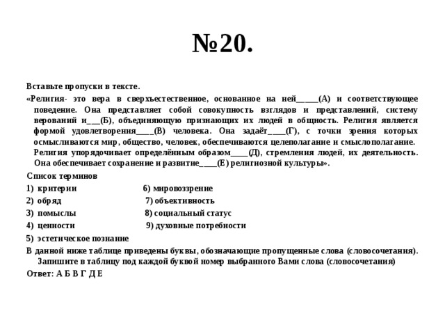 № 20. Вставьте пропуски в тексте. «Религия- это вера в сверхъестественное, основанное на ней_____(А) и соответствующее поведение. Она представляет собой совокупность взглядов и представлений, систему верований и___(Б), объединяющую признающих их людей в общность. Религия является формой удовлетворения____(В) человека. Она задаёт____(Г), с точки зрения которых осмысливаются мир, общество, человек, обеспечиваются целеполагание и смыслополагание. Религия упорядочивает определённым образом____(Д), стремления людей, их деятельность. Она обеспечивает сохранение и развитие____(Е) религиозной культуры». Список терминов критерии 6) мировоззрение обряд 7) объективность помыслы 8) социальный статус ценности 9) духовные потребности эстетическое познание В данной ниже таблице приведены буквы, обозначающие пропущенные слова (словосочетания). Запишите в таблицу под каждой буквой номер выбранного Вами слова (словосочетания) Ответ: А Б В Г Д Е 