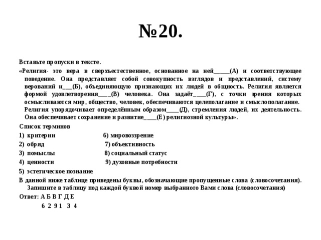 № 20. Вставьте пропуски в тексте. «Религия- это вера в сверхъестественное, основанное на ней_____(А) и соответствующее поведение. Она представляет собой совокупность взглядов и представлений, систему верований и___(Б), объединяющую признающих их людей в общность. Религия является формой удовлетворения____(В) человека. Она задаёт____(Г), с точки зрения которых осмысливаются мир, общество, человек, обеспечиваются целеполагание и смыслополагание. Религия упорядочивает определённым образом____(Д), стремления людей, их деятельность. Она обеспечивает сохранение и развитие____(Е) религиозной культуры». Список терминов критерии 6) мировоззрение обряд 7) объективность помыслы 8) социальный статус ценности 9) духовные потребности эстетическое познание В данной ниже таблице приведены буквы, обозначающие пропущенные слова (словосочетания). Запишите в таблицу под каждой буквой номер выбранного Вами слова (словосочетания) Ответ: А Б В Г Д Е  6 2 9 1 3 4 