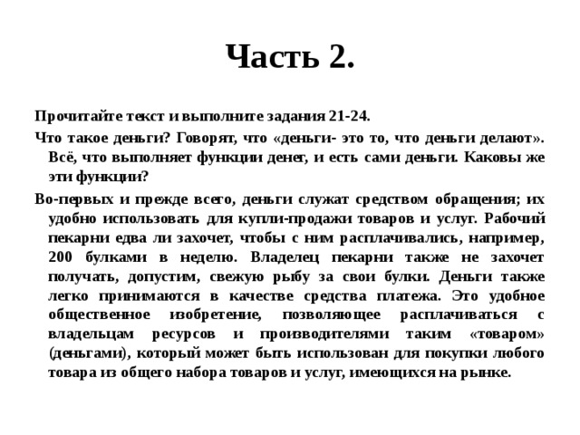 Часть 2. Прочитайте текст и выполните задания 21-24. Что такое деньги? Говорят, что «деньги- это то, что деньги делают». Всё, что выполняет функции денег, и есть сами деньги. Каковы же эти функции? Во-первых и прежде всего, деньги служат средством обращения; их удобно использовать для купли-продажи товаров и услуг. Рабочий пекарни едва ли захочет, чтобы с ним расплачивались, например, 200 булками в неделю. Владелец пекарни также не захочет получать, допустим, свежую рыбу за свои булки. Деньги также легко принимаются в качестве средства платежа. Это удобное общественное изобретение, позволяющее расплачиваться с владельцам ресурсов и производителями таким «товаром» (деньгами), который может быть использован для покупки любого товара из общего набора товаров и услуг, имеющихся на рынке. 