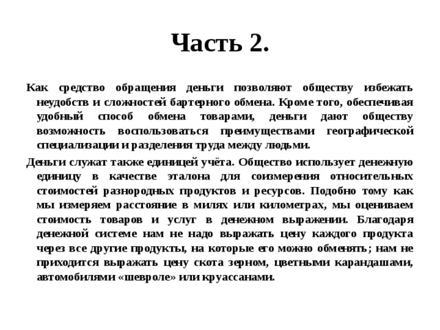 Часть 2. Как средство обращения деньги позволяют обществу избежать неудобств и сложностей бартерного обмена. Кроме того, обеспечивая удобный способ обмена товарами, деньги дают обществу возможность воспользоваться преимуществами географической специализации и разделения труда между людьми. Деньги служат также единицей учёта. Общество использует денежную единицу в качестве эталона для соизмерения относительных стоимостей разнородных продуктов и ресурсов. Подобно тому как мы измеряем расстояние в милях или километрах, мы оцениваем стоимость товаров и услуг в денежном выражении. Благодаря денежной системе нам не надо выражать цену каждого продукта через все другие продукты, на которые его можно обменять; нам не приходится выражать цену скота зерном, цветными карандашами, автомобилями «шевроле» или круассанами. 