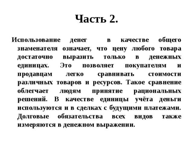 Часть 2. Использование денег в качестве общего знаменателя означает, что цену любого товара достаточно выразить только в денежных единицах. Это позволяет покупателям и продавцам легко сравнивать стоимости различных товаров и ресурсов. Такое сравнение облегчает людям принятие рациональных решений. В качестве единицы учёта деньги используются и в сделках с будущими платежами. Долговые обязательства всех видов также измеряются в денежном выражении. 