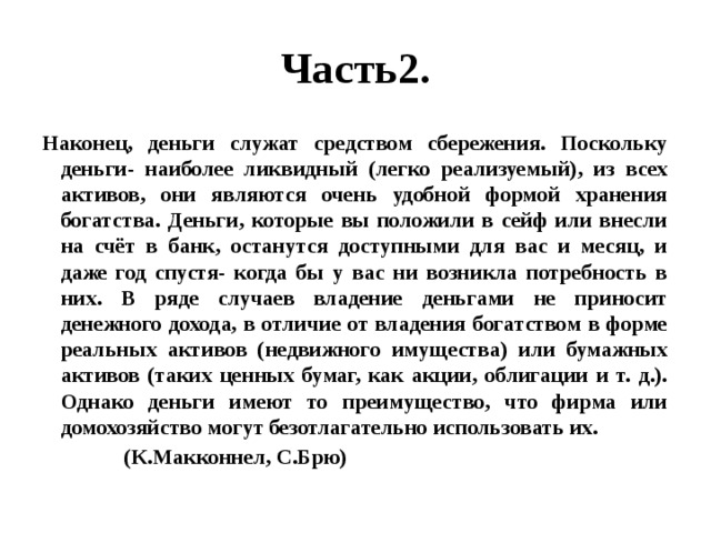 Часть2. Наконец, деньги служат средством сбережения. Поскольку деньги- наиболее ликвидный (легко реализуемый), из всех активов, они являются очень удобной формой хранения богатства. Деньги, которые вы положили в сейф или внесли на счёт в банк, останутся доступными для вас и месяц, и даже год спустя- когда бы у вас ни возникла потребность в них. В ряде случаев владение деньгами не приносит денежного дохода, в отличие от владения богатством в форме реальных активов (недвижного имущества) или бумажных активов (таких ценных бумаг, как акции, облигации и т. д.). Однако деньги имеют то преимущество, что фирма или домохозяйство могут безотлагательно использовать их.  (К.Макконнел, С.Брю) 