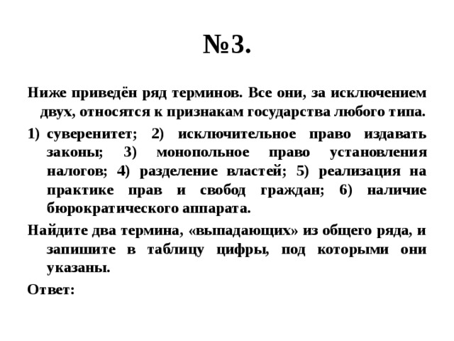 № 3. Ниже приведён ряд терминов. Все они, за исключением двух, относятся к признакам государства любого типа. суверенитет; 2) исключительное право издавать законы; 3) монопольное право установления налогов; 4) разделение властей; 5) реализация на практике прав и свобод граждан; 6) наличие бюрократического аппарата. Найдите два термина, «выпадающих» из общего ряда, и запишите в таблицу цифры, под которыми они указаны. Ответ: 