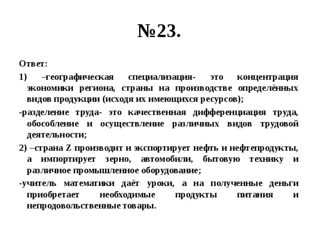 № 23. Ответ: 1) –географическая специализация- это концентрация экономики региона, страны на производстве определённых видов продукции (исходя их имеющихся ресурсов); -разделение труда- это качественная дифференциация труда, обособление и осуществление различных видов трудовой деятельности; 2) –страна Z производит и экспортирует нефть и нефтепродукты, а импортирует зерно, автомобили, бытовую технику и различное промышленное оборудование; -учитель математики даёт уроки, а на полученные деньги приобретает необходимые продукты питания и непродовольственные товары. 