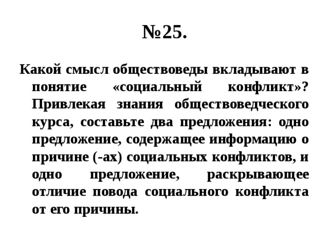 № 25. Какой смысл обществоведы вкладывают в понятие «социальный конфликт»? Привлекая знания обществоведческого курса, составьте два предложения: одно предложение, содержащее информацию о причине (-ах) социальных конфликтов, и одно предложение, раскрывающее отличие повода социального конфликта от его причины. 