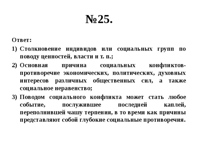 № 25. Ответ: Столкновение индивидов или социальных групп по поводу ценностей, власти и т. п.; Основная причина социальных конфликтов- противоречие экономических, политических, духовных интересов различных общественных сил, а также социальное неравенство; Поводом социального конфликта может стать любое событие, послужившее последней каплей, переполнившей чашу терпения, в то время как причины представляют собой глубокие социальные противоречия. 