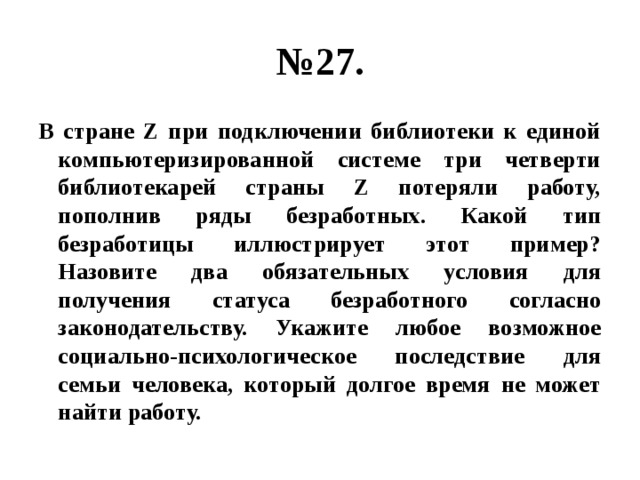 № 27. В стране Z при подключении библиотеки к единой компьютеризированной системе три четверти библиотекарей страны Z потеряли работу, пополнив ряды безработных. Какой тип безработицы иллюстрирует этот пример? Назовите два обязательных условия для получения статуса безработного согласно законодательству. Укажите любое возможное социально-психологическое последствие для семьи человека, который долгое время не может найти работу. 