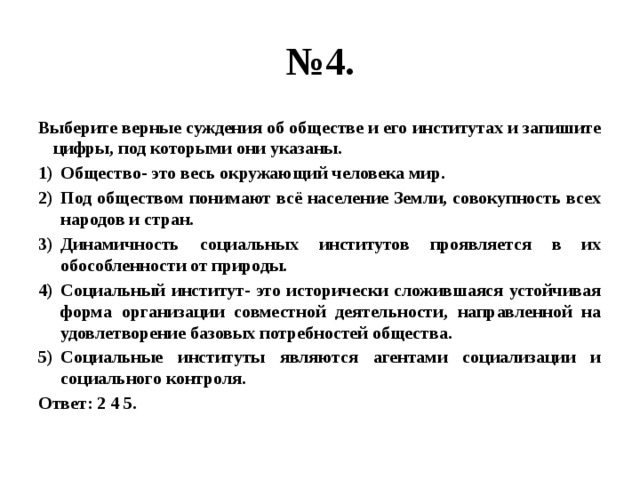 № 4. Выберите верные суждения об обществе и его институтах и запишите цифры, под которыми они указаны. Общество- это весь окружающий человека мир. Под обществом понимают всё население Земли, совокупность всех народов и стран. Динамичность социальных институтов проявляется в их обособленности от природы. Социальный институт- это исторически сложившаяся устойчивая форма организации совместной деятельности, направленной на удовлетворение базовых потребностей общества. Социальные институты являются агентами социализации и социального контроля. Ответ: 2 4 5. 