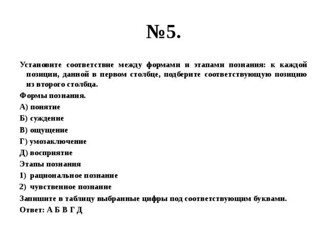 № 5. Установите соответствие между формами и этапами познания: к каждой позиции, данной в первом столбце, подберите соответствующую позицию из второго столбца. Формы познания. А) понятие Б) суждение В) ощущение Г) умозаключение Д) восприятие Этапы познания рациональное познание чувственное познание Запишите в таблицу выбранные цифры под соответствующим буквами. Ответ: А Б В Г Д 