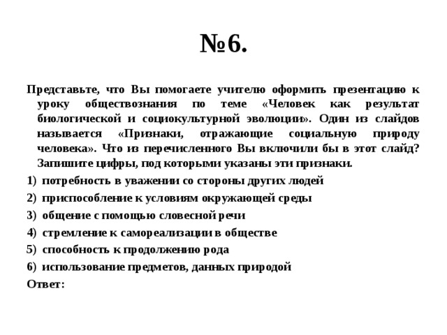 № 6. Представьте, что Вы помогаете учителю оформить презентацию к уроку обществознания по теме «Человек как результат биологической и социокультурной эволюции». Один из слайдов называется «Признаки, отражающие социальную природу человека». Что из перечисленного Вы включили бы в этот слайд? Запишите цифры, под которыми указаны эти признаки. потребность в уважении со стороны других людей приспособление к условиям окружающей среды общение с помощью словесной речи стремление к самореализации в обществе способность к продолжению рода использование предметов, данных природой Ответ: 