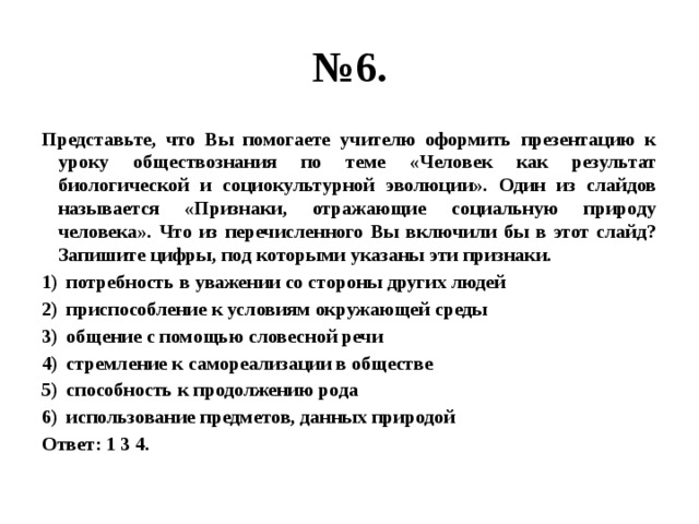 № 6. Представьте, что Вы помогаете учителю оформить презентацию к уроку обществознания по теме «Человек как результат биологической и социокультурной эволюции». Один из слайдов называется «Признаки, отражающие социальную природу человека». Что из перечисленного Вы включили бы в этот слайд? Запишите цифры, под которыми указаны эти признаки. потребность в уважении со стороны других людей приспособление к условиям окружающей среды общение с помощью словесной речи стремление к самореализации в обществе способность к продолжению рода использование предметов, данных природой Ответ: 1 3 4. 