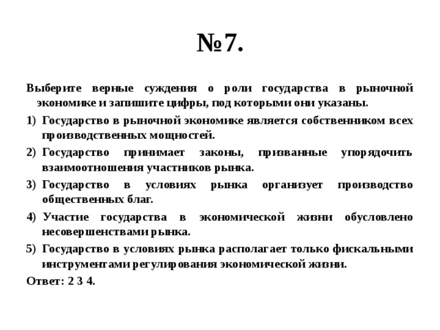 № 7. Выберите верные суждения о роли государства в рыночной экономике и запишите цифры, под которыми они указаны. Государство в рыночной экономике является собственником всех производственных мощностей. Государство принимает законы, призванные упорядочить взаимоотношения участников рынка. Государство в условиях рынка организует производство общественных благ. Участие государства в экономической жизни обусловлено несовершенствами рынка. Государство в условиях рынка располагает только фискальными инструментами регулирования экономической жизни. Ответ: 2 3 4. 