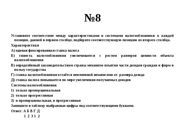 № 8 Установите соответствие между характеристиками и системами налогообложения: к каждой позиции, данной в первом столбце, подберите соответствующую позицию из второго столбца. Характеристики А) единая фиксированная ставка налога Б) тяжесть налогообложения увеличивается с ростом размеров ценности объекта налогообложения В) определённый законодательством страны механизм изъятия части доходов граждан и фирм в пользу государства Г) ставка налогообложения остаётся неизменной независимо от размера дохода Д) ставка налога повышается по мере увеличения получаемых доходов Системы налогообложения только пропорциональная только прогрессивная и пропорциональная, и прогрессивная Запишите в таблицу выбранные цифры под соответствующими буквами. Ответ: А Б В Г Д  1 2 3 1 2 