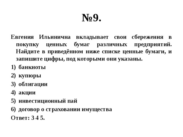 № 9. Евгения Ильинична вкладывает свои сбережения в покупку ценных бумаг различных предприятий. Найдите в приведённом ниже списке ценные бумаги, и запишите цифры, под которыми они указаны. банкноты купюры облигации акции инвестиционный пай договор о страховании имущества Ответ: 3 4 5. 