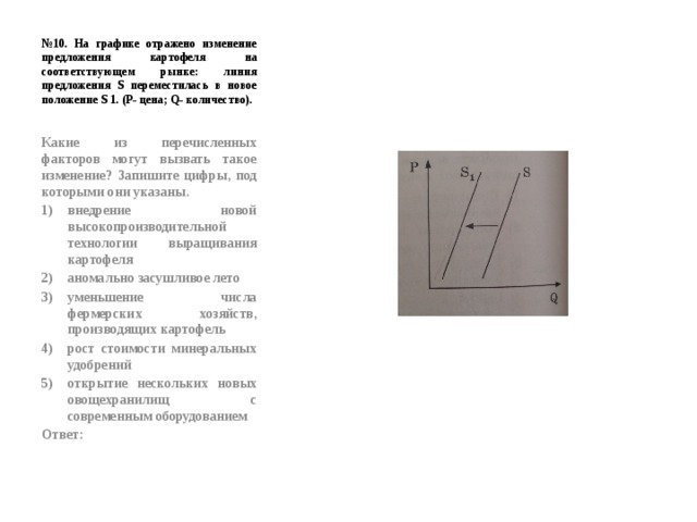 № 10. На графике отражено изменение предложения картофеля на соответствующем рынке: линия предложения S переместилась в новое положение S 1. (Р- цена; Q- количество). Какие из перечисленных факторов могут вызвать такое изменение? Запишите цифры, под которыми они указаны. внедрение новой высокопроизводительной технологии выращивания картофеля аномально засушливое лето уменьшение числа фермерских хозяйств, производящих картофель рост стоимости минеральных удобрений открытие нескольких новых овощехранилищ с современным оборудованием Ответ: 