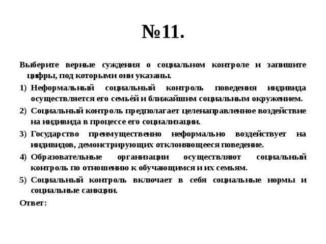 № 11. Выберите верные суждения о социальном контроле и запишите цифры, под которыми они указаны. Неформальный социальный контроль поведения индивида осуществляется его семьёй и ближайшим социальным окружением. Социальный контроль предполагает целенаправленное воздействие на индивида в процессе его социализации. Государство преимущественно неформально воздействует на индивидов, демонстрирующих отклоняющееся поведение. Образовательные организации осуществляют социальный контроль по отношению к обучающимся и их семьям. Социальный контроль включает в себя социальные нормы и социальные санкции. Ответ: 