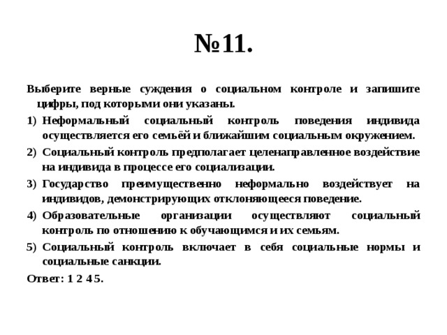 № 11. Выберите верные суждения о социальном контроле и запишите цифры, под которыми они указаны. Неформальный социальный контроль поведения индивида осуществляется его семьёй и ближайшим социальным окружением. Социальный контроль предполагает целенаправленное воздействие на индивида в процессе его социализации. Государство преимущественно неформально воздействует на индивидов, демонстрирующих отклоняющееся поведение. Образовательные организации осуществляют социальный контроль по отношению к обучающимся и их семьям. Социальный контроль включает в себя социальные нормы и социальные санкции. Ответ: 1 2 4 5. 