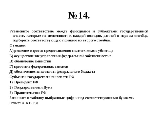 № 14. Установите соответствие между функциями и субъектами государственной власти, которые их исполняют: к каждой позиции, данной в первом столбце, подберите соответствующую позицию из второго столбца. Функции А) решение опросов предоставления политического убежища Б) осуществление управления федеральной собственностью В) объявление амнистии Г) принятие федеральных законов Д) обеспечение исполнения федерального бюджета Субъекты государственной власти РФ Президент РФ Государственная Дума Правительство РФ Запишите в таблицу выбранные цифры под соответствующими буквами. Ответ: А Б В Г Д 