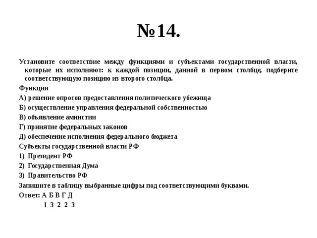 № 14. Установите соответствие между функциями и субъектами государственной власти, которые их исполняют: к каждой позиции, данной в первом столбце, подберите соответствующую позицию из второго столбца. Функции А) решение опросов предоставления политического убежища Б) осуществление управления федеральной собственностью В) объявление амнистии Г) принятие федеральных законов Д) обеспечение исполнения федерального бюджета Субъекты государственной власти РФ Президент РФ Государственная Дума Правительство РФ Запишите в таблицу выбранные цифры под соответствующими буквами. Ответ: А Б В Г Д  1 3 2 2 3 