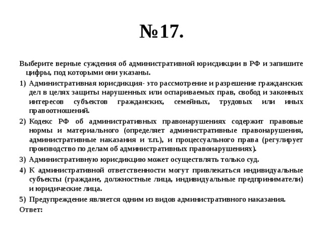 № 17. Выберите верные суждения об административной юрисдикции в РФ и запишите цифры, под которыми они указаны. Административная юрисдикция- это рассмотрение и разрешение гражданских дел в целях защиты нарушенных или оспариваемых прав, свобод и законных интересов субъектов гражданских, семейных, трудовых или иных правоотношений. Кодекс РФ об административных правонарушениях содержит правовые нормы и материального (определяет административные правонарушения, административные наказания и т.п.), и процессуального права (регулирует производство по делам об административных правонарушениях). Административную юрисдикцию может осуществлять только суд. К административной ответственности могут привлекаться индивидуальные субъекты (граждане, должностные лица, индивидуальные предприниматели) и юридические лица. Предупреждение является одним из видов административного наказания. Ответ: 