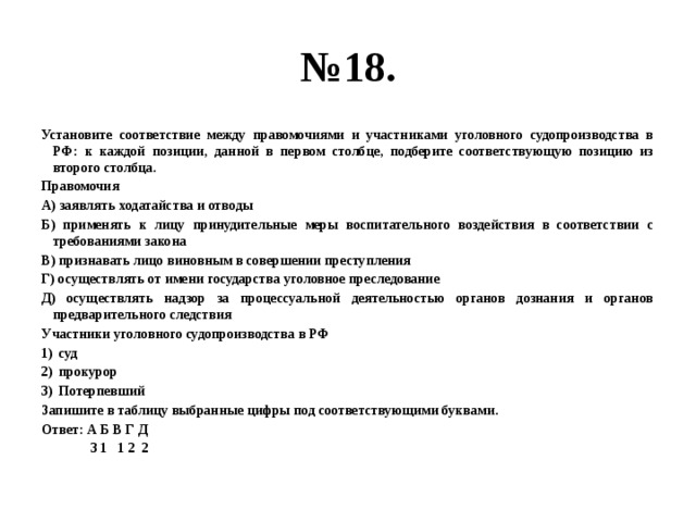 № 18. Установите соответствие между правомочиями и участниками уголовного судопроизводства в РФ: к каждой позиции, данной в первом столбце, подберите соответствующую позицию из второго столбца. Правомочия А) заявлять ходатайства и отводы Б) применять к лицу принудительные меры воспитательного воздействия в соответствии с требованиями закона В) признавать лицо виновным в совершении преступления Г) осуществлять от имени государства уголовное преследование Д) осуществлять надзор за процессуальной деятельностью органов дознания и органов предварительного следствия Участники уголовного судопроизводства в РФ суд прокурор Потерпевший Запишите в таблицу выбранные цифры под соответствующими буквами. Ответ: А Б В Г Д  3 1 1 2 2 