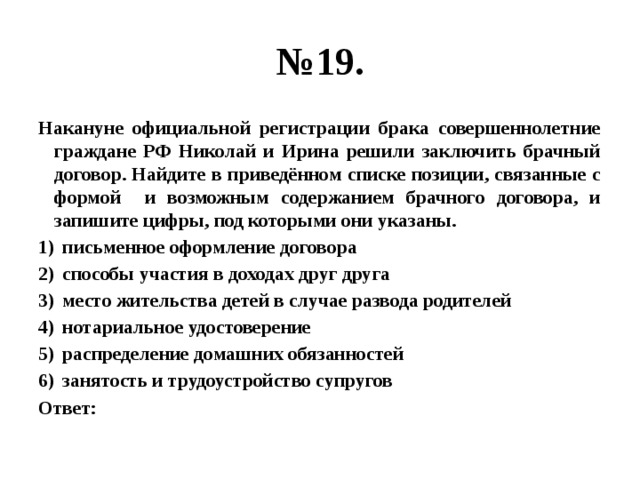 № 19. Накануне официальной регистрации брака совершеннолетние граждане РФ Николай и Ирина решили заключить брачный договор. Найдите в приведённом списке позиции, связанные с формой и возможным содержанием брачного договора, и запишите цифры, под которыми они указаны. письменное оформление договора способы участия в доходах друг друга место жительства детей в случае развода родителей нотариальное удостоверение распределение домашних обязанностей занятость и трудоустройство супругов Ответ: 