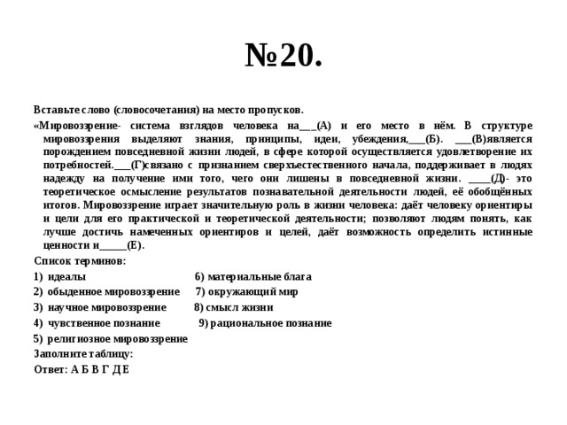 № 20. Вставьте слово (словосочетания) на место пропусков. «Мировоззрение- система взглядов человека на___(А) и его место в нём. В структуре мировоззрения выделяют знания, принципы, идеи, убеждения,___(Б). ___(В)является порождением повседневной жизни людей, в сфере которой осуществляется удовлетворение их потребностей.___(Г)связано с признанием сверхъестественного начала, поддерживает в людях надежду на получение ими того, чего они лишены в повседневной жизни. ____(Д)- это теоретическое осмысление результатов познавательной деятельности людей, её обобщённых итогов. Мировоззрение играет значительную роль в жизни человека: даёт человеку ориентиры и цели для его практической и теоретической деятельности; позволяют людям понять, как лучше достичь намеченных ориентиров и целей, даёт возможность определить истинные ценности и_____(Е). Список терминов: идеалы 6) материальные блага обыденное мировоззрение 7) окружающий мир научное мировоззрение 8) смысл жизни чувственное познание 9) рациональное познание религиозное мировоззрение Заполните таблицу: Ответ: А Б В Г Д Е 