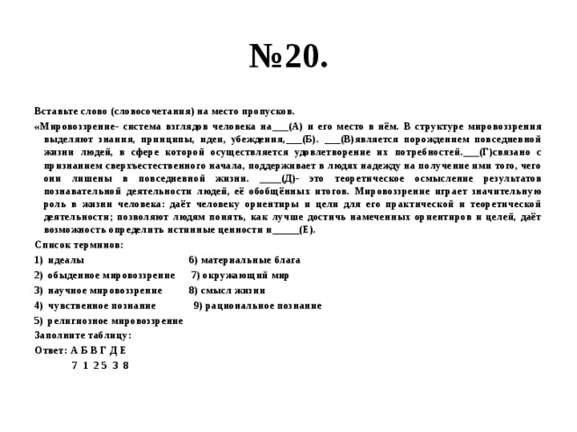 № 20. Вставьте слово (словосочетания) на место пропусков. «Мировоззрение- система взглядов человека на___(А) и его место в нём. В структуре мировоззрения выделяют знания, принципы, идеи, убеждения,___(Б). ___(В)является порождением повседневной жизни людей, в сфере которой осуществляется удовлетворение их потребностей.___(Г)связано с признанием сверхъестественного начала, поддерживает в людях надежду на получение ими того, чего они лишены в повседневной жизни. ____(Д)- это теоретическое осмысление результатов познавательной деятельности людей, её обобщённых итогов. Мировоззрение играет значительную роль в жизни человека: даёт человеку ориентиры и цели для его практической и теоретической деятельности; позволяют людям понять, как лучше достичь намеченных ориентиров и целей, даёт возможность определить истинные ценности и_____(Е). Список терминов: идеалы 6) материальные блага обыденное мировоззрение 7) окружающий мир научное мировоззрение 8) смысл жизни чувственное познание 9) рациональное познание религиозное мировоззрение Заполните таблицу: Ответ: А Б В Г Д Е  7 1 2 5 3 8 