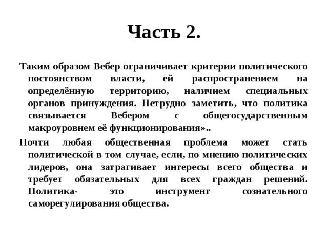 Часть 2. Таким образом Вебер ограничивает критерии политического постоянством власти, ей распространением на определённую территорию, наличием специальных органов принуждения. Нетрудно заметить, что политика связывается Вебером с общегосударственным макроуровнем её функционирования».. Почти любая общественная проблема может стать политической в том случае, если, по мнению политических лидеров, она затрагивает интересы всего общества и требует обязательных для всех граждан решений. Политика- это инструмент сознательного саморегулирования общества. 