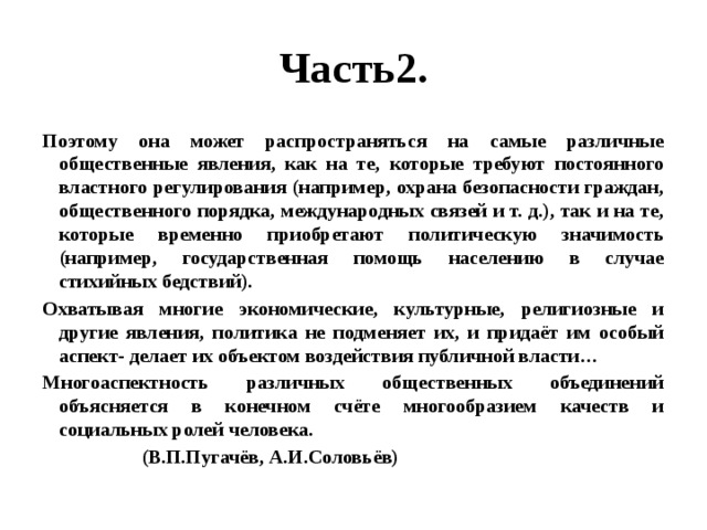 Часть2. Поэтому она может распространяться на самые различные общественные явления, как на те, которые требуют постоянного властного регулирования (например, охрана безопасности граждан, общественного порядка, международных связей и т. д.), так и на те, которые временно приобретают политическую значимость (например, государственная помощь населению в случае стихийных бедствий). Охватывая многие экономические, культурные, религиозные и другие явления, политика не подменяет их, и придаёт им особый аспект- делает их объектом воздействия публичной власти… Многоаспектность различных общественных объединений объясняется в конечном счёте многообразием качеств и социальных ролей человека.  (В.П.Пугачёв, А.И.Соловьёв) 