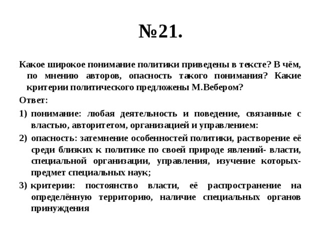 № 21. Какое широкое понимание политики приведены в тексте? В чём, по мнению авторов, опасность такого понимания? Какие критерии политического предложены М.Вебером? Ответ: понимание: любая деятельность и поведение, связанные с властью, авторитетом, организацией и управлением: опасность: затемнение особенностей политики, растворение её среди близких к политике по своей природе явлений- власти, специальной организации, управления, изучение которых- предмет специальных наук; критерии: постоянство власти, её распространение на определённую территорию, наличие специальных органов принуждения 