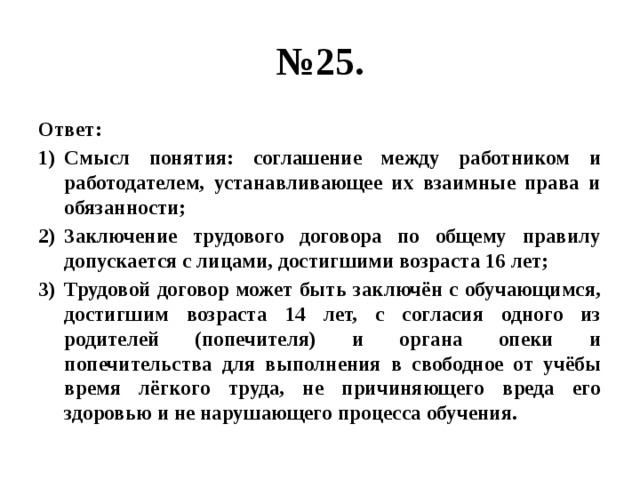 № 25. Ответ: Смысл понятия: соглашение между работником и работодателем, устанавливающее их взаимные права и обязанности; Заключение трудового договора по общему правилу допускается с лицами, достигшими возраста 16 лет; Трудовой договор может быть заключён с обучающимся, достигшим возраста 14 лет, с согласия одного из родителей (попечителя) и органа опеки и попечительства для выполнения в свободное от учёбы время лёгкого труда, не причиняющего вреда его здоровью и не нарушающего процесса обучения. 