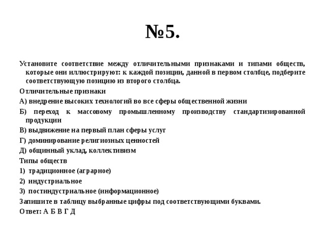 № 5. Установите соответствие между отличительными признаками и типами обществ, которые они иллюстрируют: к каждой позиции, данной в первом столбце, подберите соответствующую позицию из второго столбца. Отличительные признаки А) внедрение высоких технологий во все сферы общественной жизни Б) переход к массовому промышленному производству стандартизированной продукции В) выдвижение на первый план сферы услуг Г) доминирование религиозных ценностей Д) общинный уклад, коллективизм Типы обществ традиционное (аграрное) индустриальное постиндустриальное (информационное) Запишите в таблицу выбранные цифры под соответствующими буквами. Ответ: А Б В Г Д 