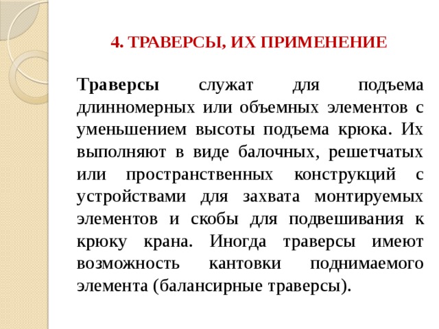 4. ТРАВЕРСЫ, ИХ ПРИМЕНЕНИЕ Траверсы служат для подъема длинномерных или объемных элементов с уменьшением высоты подъема крюка. Их выполняют в виде балочных, решетчатых или пространственных конструкций с устройствами для захвата монтируемых элементов и скобы для подвешивания к крюку крана. Иногда траверсы имеют возможность кантовки поднимаемого элемента (балансирные траверсы). 