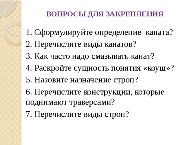 ВОПРОСЫ ДЛЯ ЗАКРЕПЛЕНИЯ 1. Сформулируйте определение каната? 2. Перечислите виды канатов? 3. Как часто надо смазывать канат?  4. Раскройте сущность понятия «коуш»? 5. Назовите назначение строп? 6. Перечислите конструкции, которые поднимают траверсами? 7. Перечислите виды строп? 