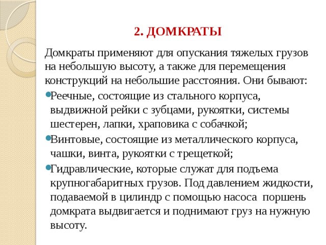 2. ДОМКРАТЫ Домкраты применяют для опускания тяжелых грузов на небольшую высоту, а также для перемещения конструкций на небольшие расстояния. Они бывают: Реечные, состоящие из стального корпуса, выдвижной рейки с зубцами, рукоятки, системы шестерен, лапки, храповика с собачкой; Винтовые, состоящие из металлического корпуса, чашки, винта, рукоятки с трещеткой; Гидравлические, которые служат для подъема крупногабаритных грузов. Под давлением жидкости, подаваемой в цилиндр с помощью насоса поршень домкрата выдвигается и поднимают груз на нужную высоту. 