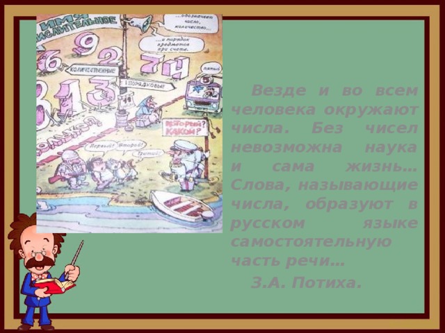  Везде и во всем человека окружают числа. Без чисел невозможна наука и сама жизнь…Слова, называющие числа, образуют в русском языке самостоятельную часть речи…   З.А. Потиха. 