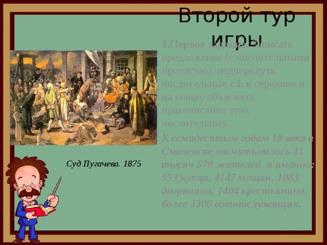 Второй тур игры 1.Первое задание. Записать предложение (с числительными прописью), подчеркнуть числительные с Ь в середине и на конце, объяснить правописание этих числительных. К семидесятым годам 18 века в Смоленске насчитывалось 11 тысяч 578 жителей, а именно: 953 купца, 4147 мещан, 1083 дворянина, 1404 крестьянина, более 3300 военнослужащих. Суд Пугачева. 1875 