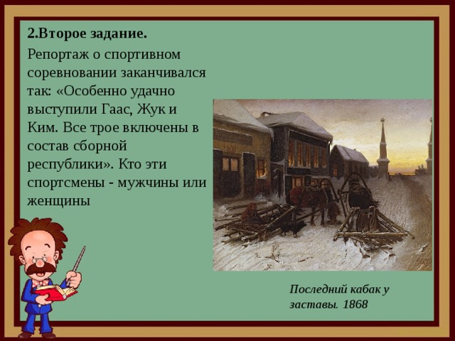 2.Второе задание. Репортаж о спортивном соревновании заканчивался так: «Особенно удачно выступили Гаас, Жук и Ким. Все трое включены в состав сборной республики». Кто эти спортсмены - мужчины или женщины Последний кабак у заставы. 1868 