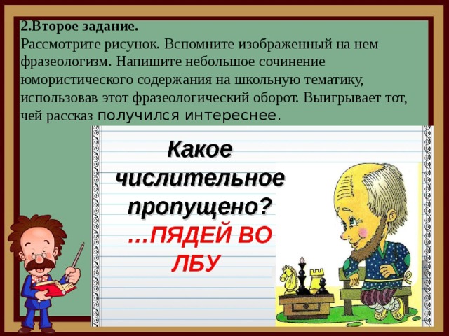  2.Второе задание.  Рассмотрите рисунок. Вспомните изображенный на нем фразеологизм. Напишите небольшое сочинение юмористического содержания на школьную тематику, использовав этот фразеологический оборот. Выигрывает тот, чей рассказ получился интереснее.   
