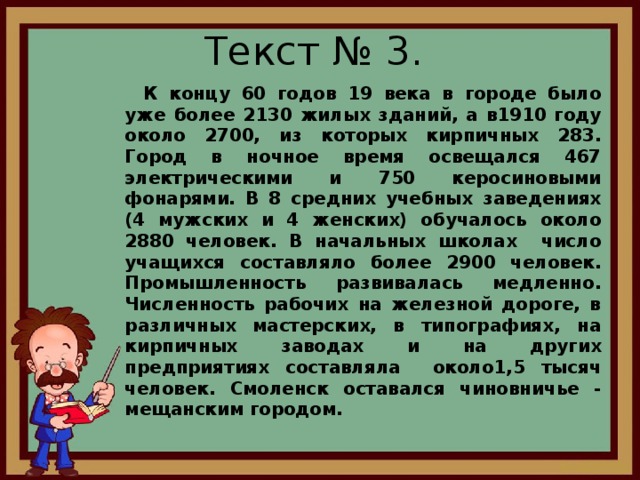 Текст № 3.  К концу 60 годов 19 века в городе было уже более 2130 жилых зданий, а в1910 году около 2700, из которых кирпичных 283. Город в ночное время освещался 467 электрическими и 750 керосиновыми фонарями. В 8 средних учебных заведениях (4 мужских и 4 женских) обучалось около 2880 человек. В начальных школах число учащихся составляло более 2900 человек. Промышленность развивалась медленно. Численность рабочих на железной дороге, в различных мастерских, в типографиях, на кирпичных заводах и на других предприятиях составляла около1,5 тысяч человек. Смоленск оставался чиновничье - мещанским городом.  